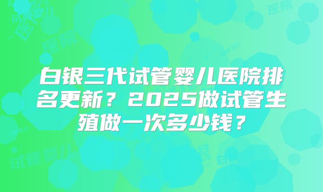 白银三代试管婴儿医院排名更新?2025做试管生殖做一次多少钱?