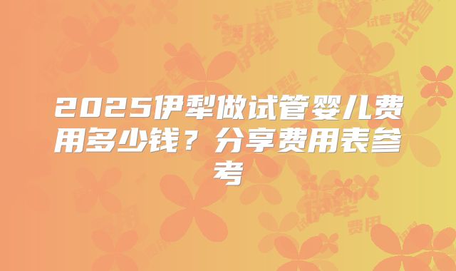 2025伊犁做试管婴儿费用多少钱？分享费用表参考