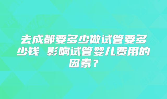 去成都要多少做试管要多少钱 影响试管婴儿费用的因素?