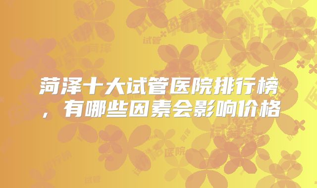 菏泽十大试管医院排行榜，有哪些因素会影响价格