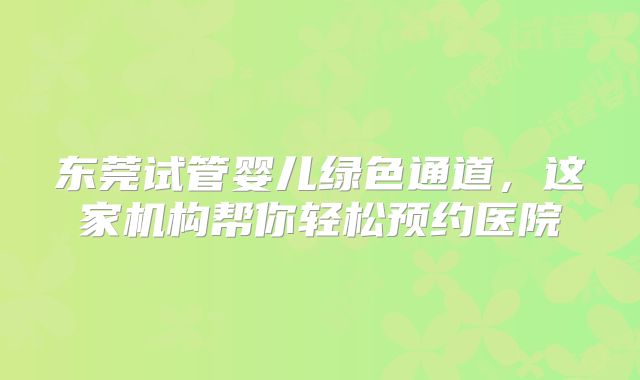 东莞试管婴儿绿色通道，这家机构帮你轻松预约医院