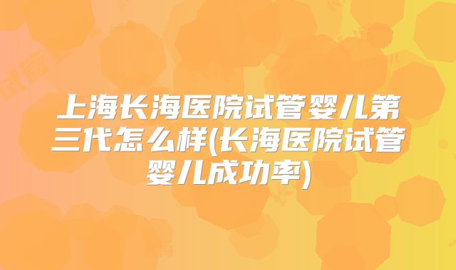上海长海医院试管婴儿第三代怎么样(长海医院试管婴儿成功率)