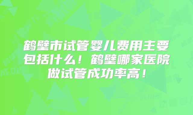 鹤壁市试管婴儿费用主要包括什么!鹤壁哪家医院做试管成功率高!