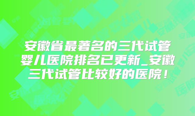 安徽省最著名的三代试管婴儿医院排名已更新_安徽三代试管比较好的医院!