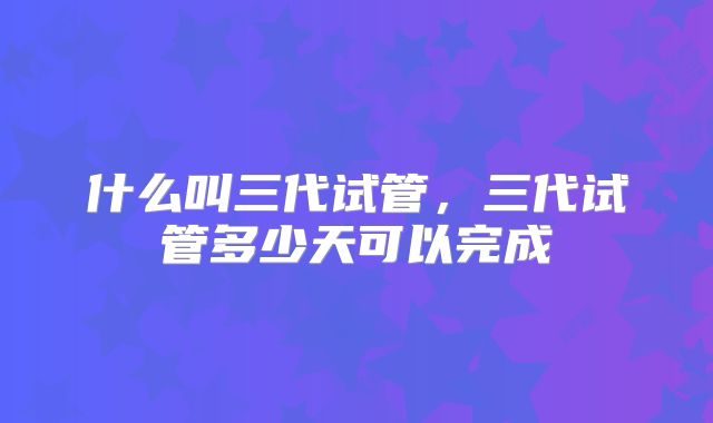 什么叫三代试管，三代试管多少天可以完成