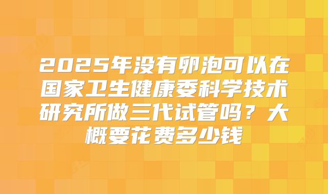 2025年没有卵泡可以在国家卫生健康委科学技术研究所做三代试管吗?大概要花费多少钱