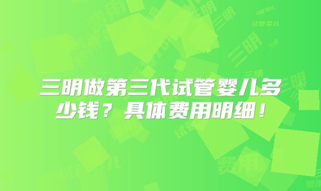三明做第三代试管婴儿多少钱？具体费用明细！