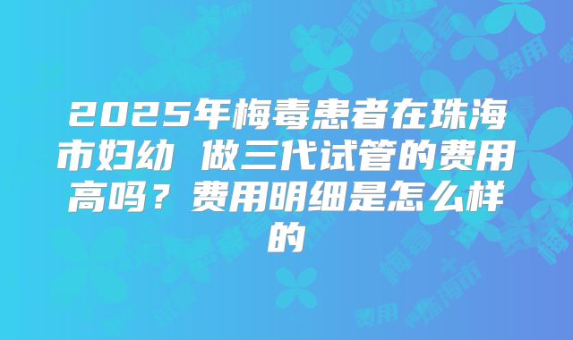 2025年梅毒患者在珠海市妇幼 做三代试管的费用高吗?费用明细是怎么样的