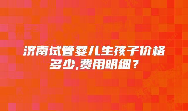 济南试管婴儿生孩子价格多少,费用明细?