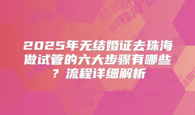 2025年无结婚证去珠海做试管的六大步骤有哪些？流程详细解析