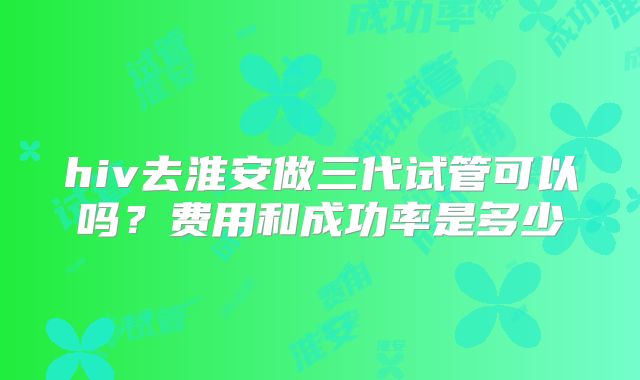 hiv去淮安做三代试管可以吗？费用和成功率是多少