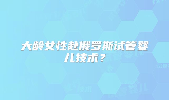 大龄女性赴俄罗斯试管婴儿技术?