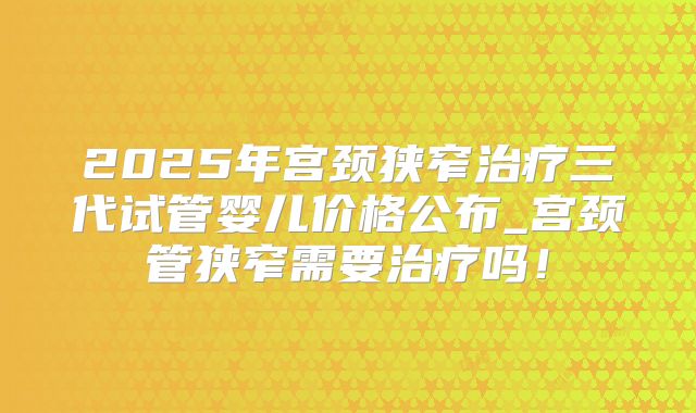 2025年宫颈狭窄治疗三代试管婴儿价格公布_宫颈管狭窄需要治疗吗!