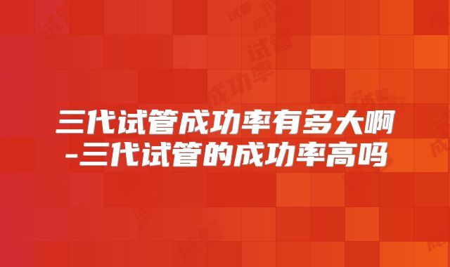 三代试管成功率有多大啊-三代试管的成功率高吗