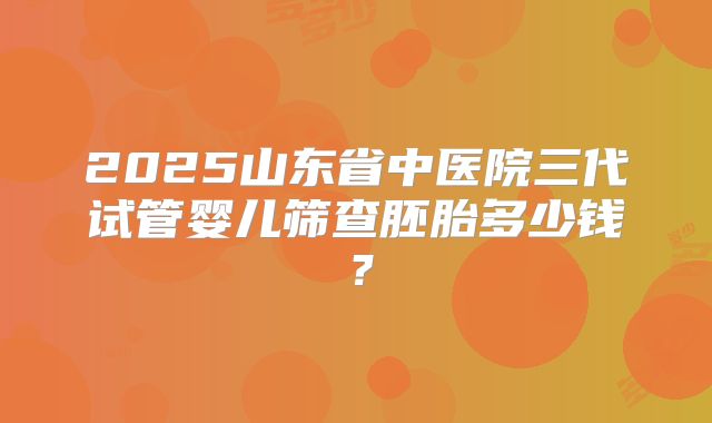 2025山东省中医院三代试管婴儿筛查胚胎多少钱?