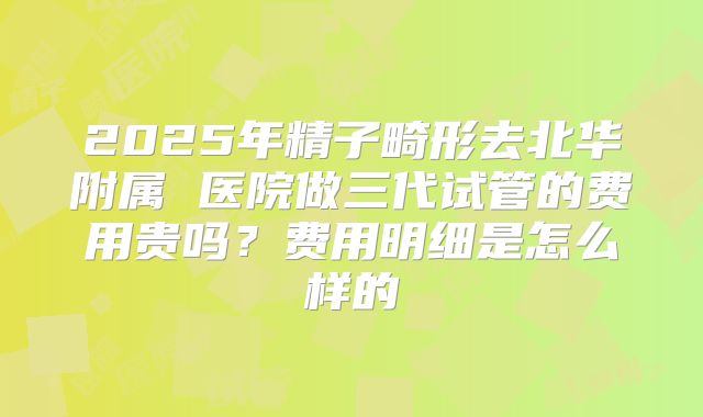 2025年精子畸形去北华附属 医院做三代试管的费用贵吗？费用明细是怎么样的
