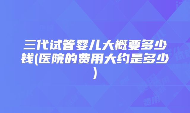 三代试管婴儿大概要多少钱(医院的费用大约是多少)