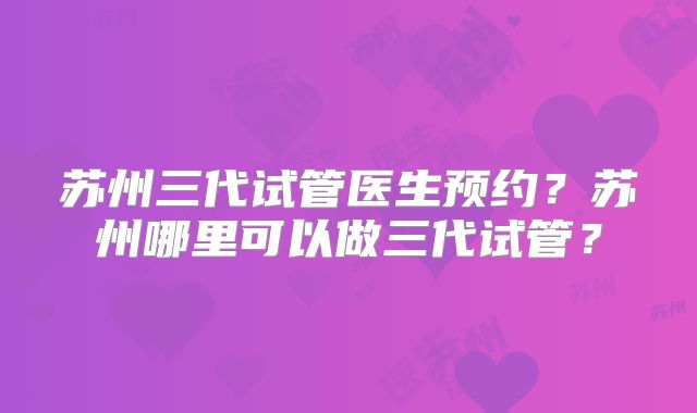 苏州三代试管医生预约？苏州哪里可以做三代试管？