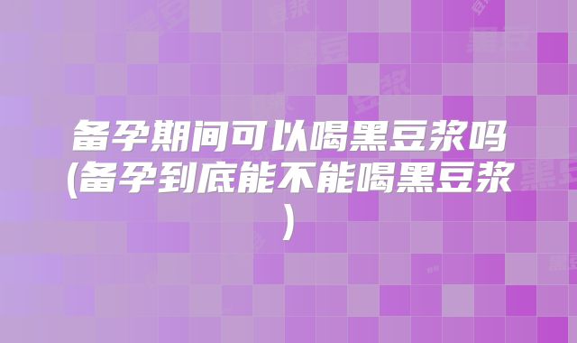 备孕期间可以喝黑豆浆吗(备孕到底能不能喝黑豆浆)