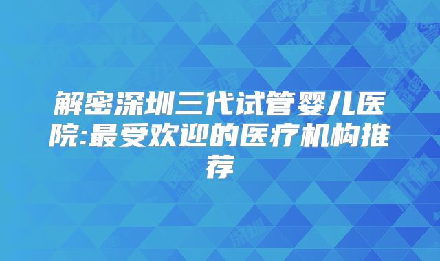 解密深圳三代试管婴儿医院:最受欢迎的医疗机构推荐