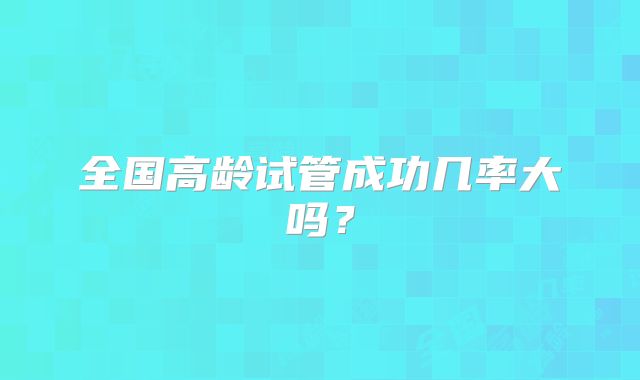 全国高龄试管成功几率大吗？