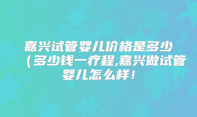 嘉兴试管婴儿价格是多少（多少钱一疗程,嘉兴做试管婴儿怎么样！
