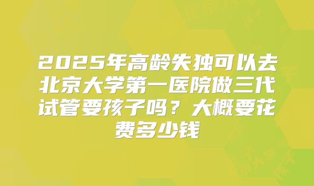 2025年高龄失独可以去北京大学第一医院做三代试管要孩子吗？大概要花费多少钱