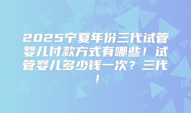 2025宁夏年份三代试管婴儿付款方式有哪些！试管婴儿多少钱一次？三代！