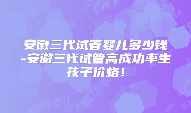 安徽三代试管婴儿多少钱-安徽三代试管高成功率生孩子价格！