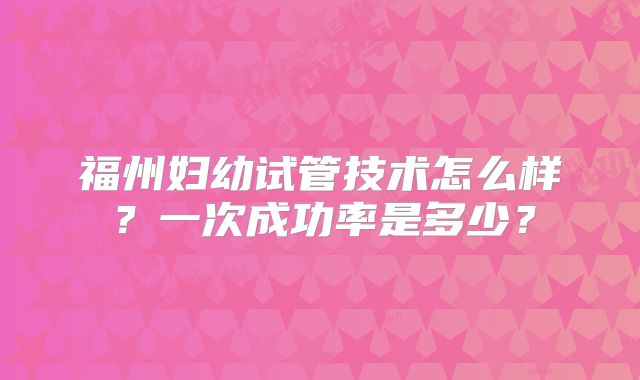 福州妇幼试管技术怎么样？一次成功率是多少？