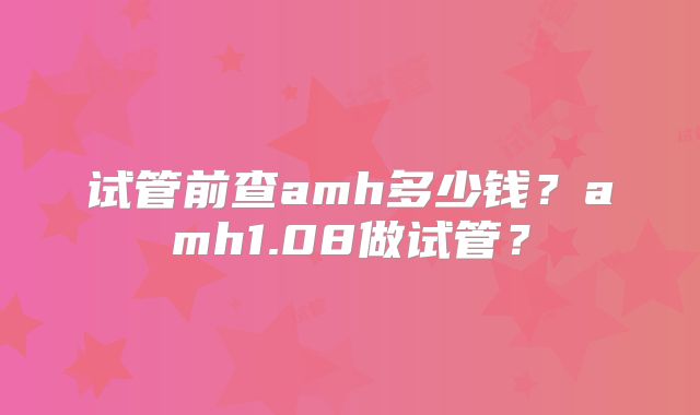 试管前查amh多少钱?amh1.08做试管?