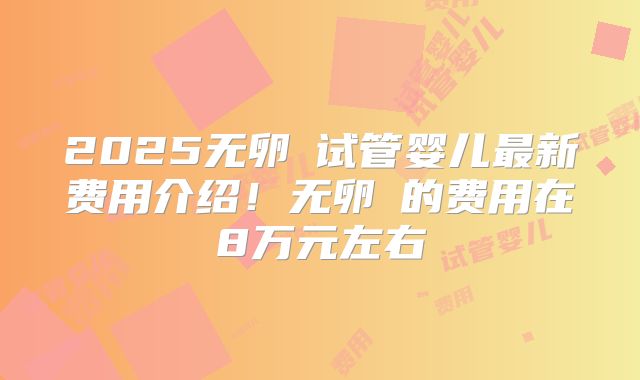 2025无卵�试管婴儿最新费用介绍！无卵�的费用在8万元左右
