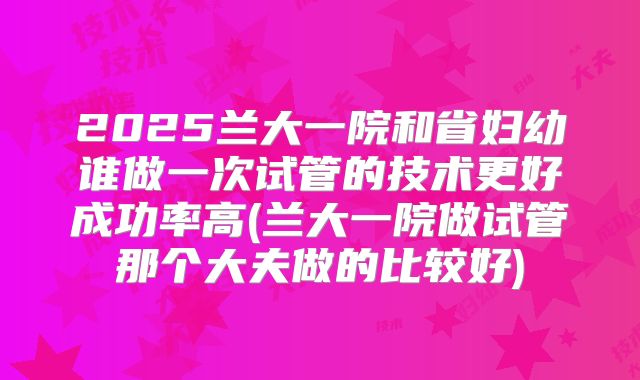 2025兰大一院和省妇幼谁做一次试管的技术更好成功率高(兰大一院做试管那个大夫做的比较好)