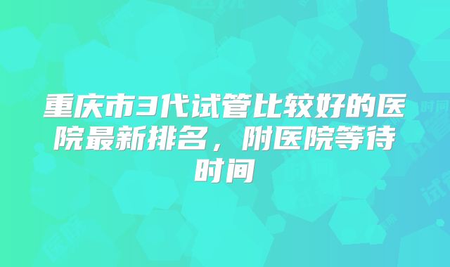 重庆市3代试管比较好的医院最新排名，附医院等待时间