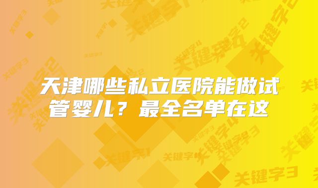 天津哪些私立医院能做试管婴儿?最全名单在这