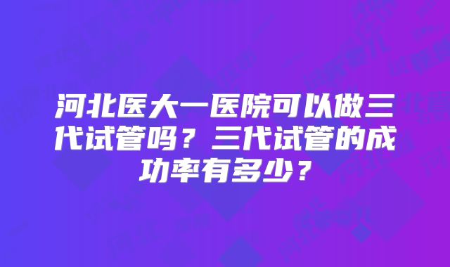 河北医大一医院可以做三代试管吗？三代试管的成功率有多少？