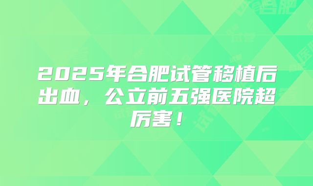 2025年合肥试管移植后出血，公立前五强医院超厉害！
