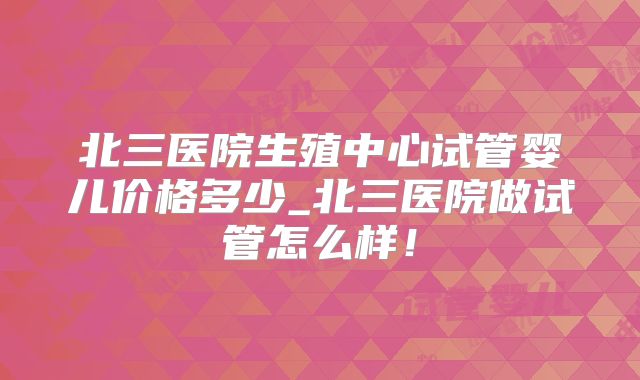 北三医院生殖中心试管婴儿价格多少_北三医院做试管怎么样!