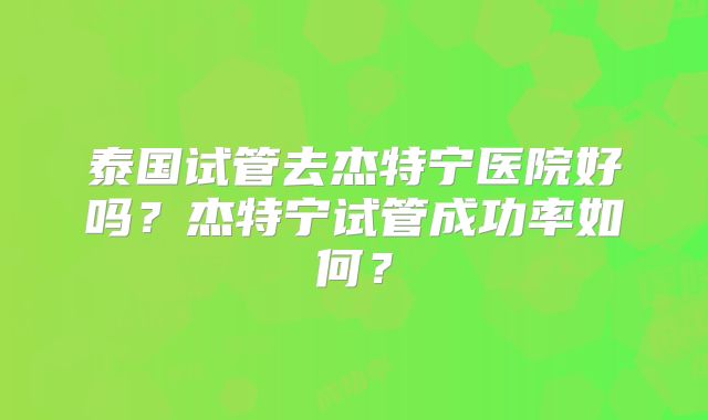 泰国试管去杰特宁医院好吗?杰特宁试管成功率如何?
