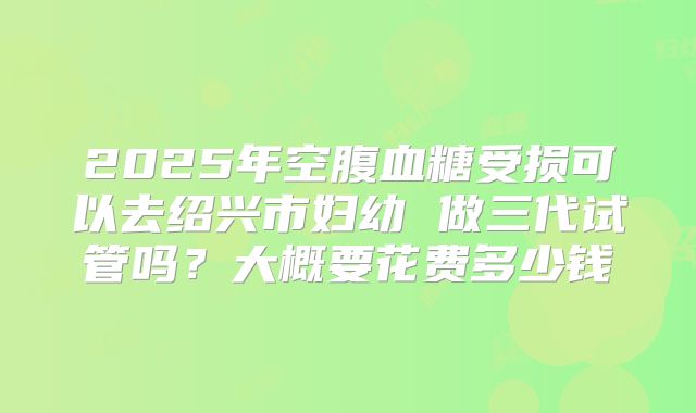 2025年空腹血糖受损可以去绍兴市妇幼 做三代试管吗?大概要花费多少钱