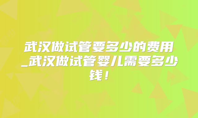 武汉做试管要多少的费用_武汉做试管婴儿需要多少钱!