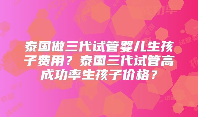 泰国做三代试管婴儿生孩子费用？泰国三代试管高成功率生孩子价格？