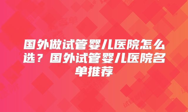国外做试管婴儿医院怎么选?国外试管婴儿医院名单推荐