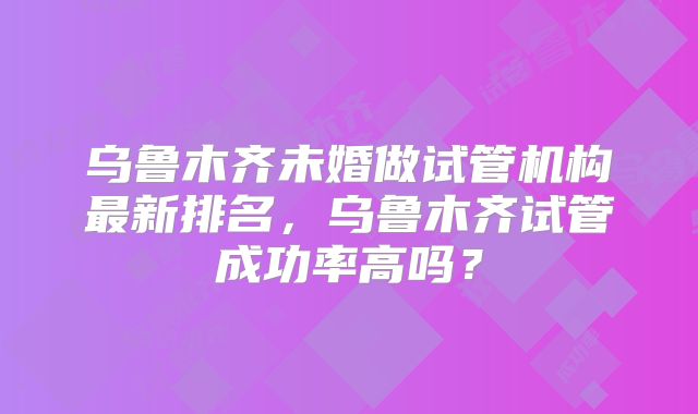 乌鲁木齐未婚做试管机构最新排名，乌鲁木齐试管成功率高吗？