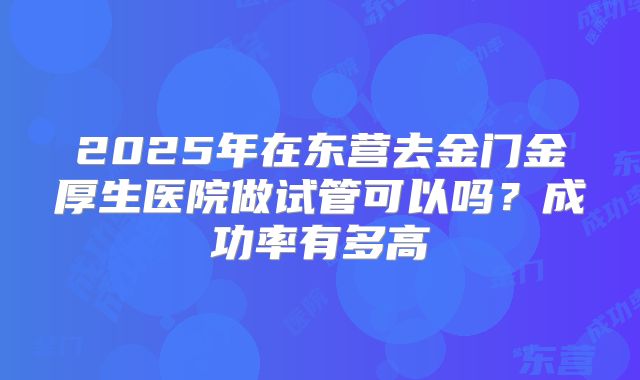 2025年在东营去金门金厚生医院做试管可以吗？成功率有多高
