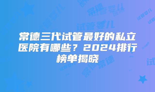 常德三代试管最好的私立医院有哪些?2024排行榜单揭晓