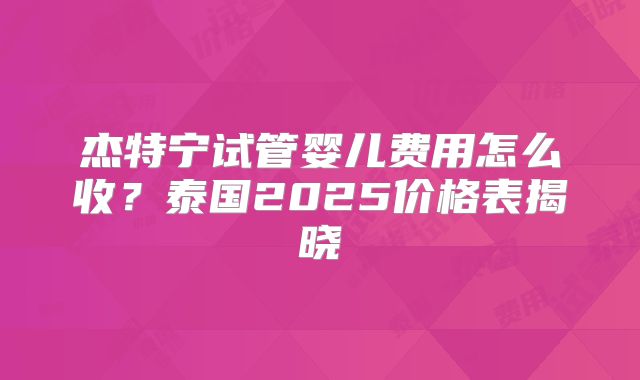 杰特宁试管婴儿费用怎么收?泰国2025价格表揭晓