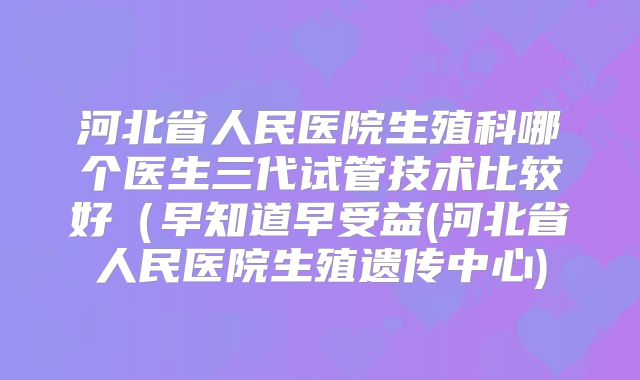 河北省人民医院生殖科哪个医生三代试管技术比较好(早知道早受益(河北省人民医院生殖遗传中心)
