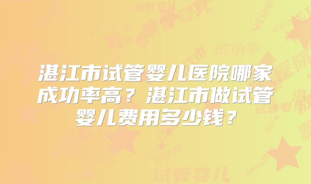 湛江市试管婴儿医院哪家成功率高？湛江市做试管婴儿费用多少钱？