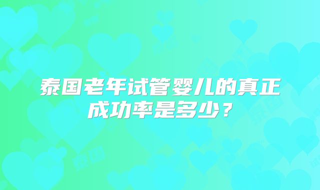 泰国老年试管婴儿的真正成功率是多少?